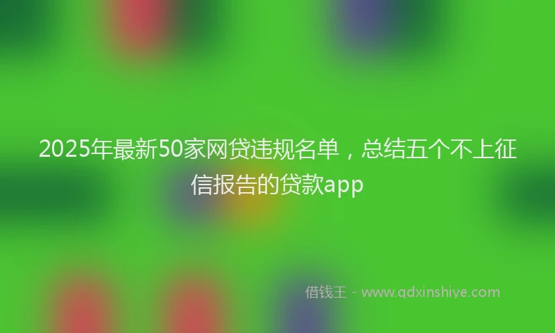 2025年最新50家网贷违规名单，总结五个不上征信报告的贷款app