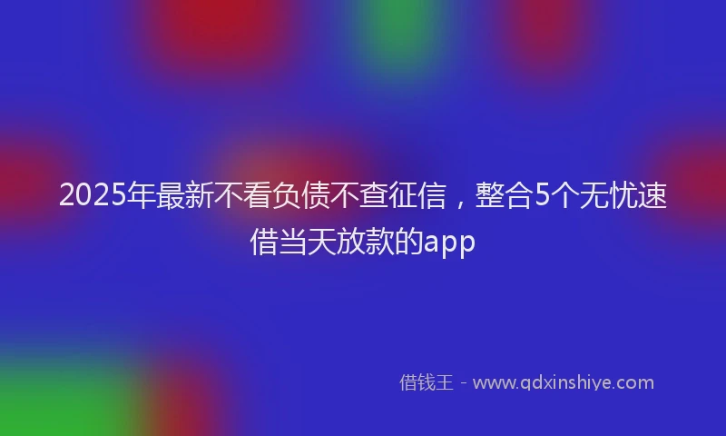 2025年最新不看负债不查征信，整合5个无忧速借当天放款的app