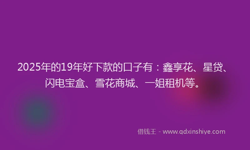 2025年的19年好下款的口子有：鑫享花、星贷、闪电宝盒、雪花商城、一姐租机等。