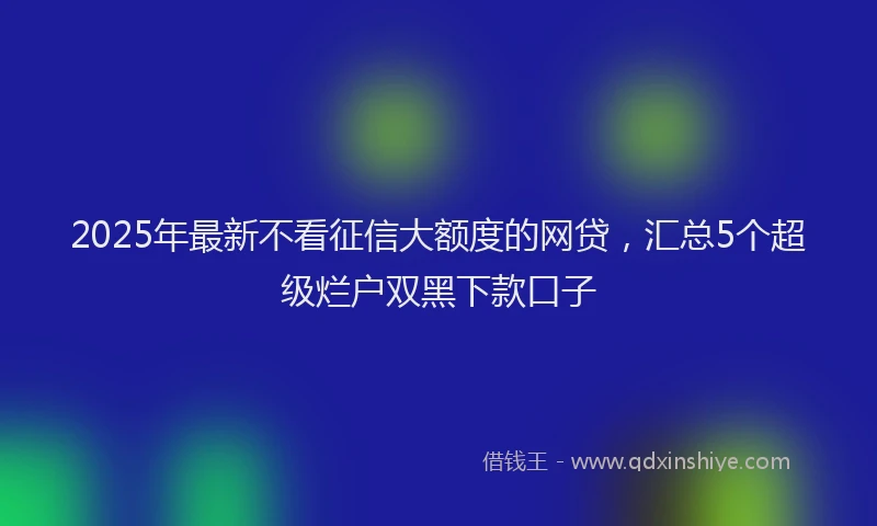 2025年最新不看征信大额度的网贷，汇总5个超级烂户双黑下款口子