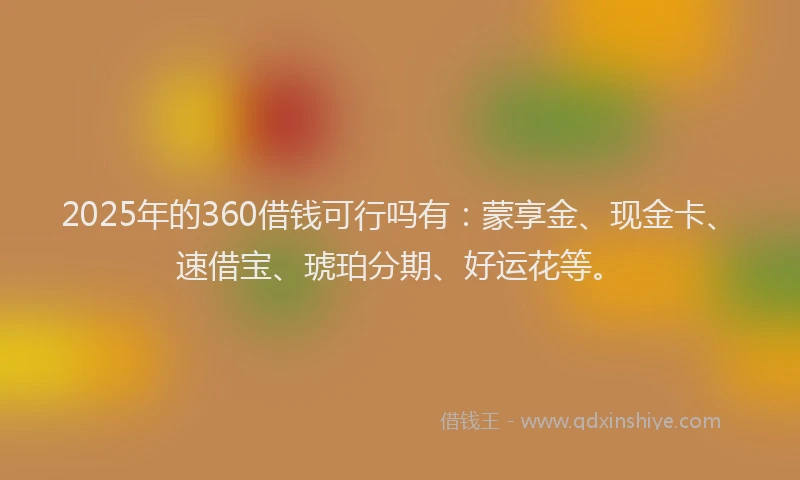 2025年的360借钱可行吗有：蒙享金、现金卡、速借宝、琥珀分期、好运花等。