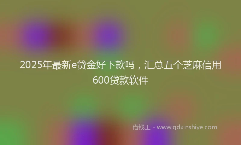 2025年最新e贷金好下款吗，汇总五个芝麻信用600贷款软件