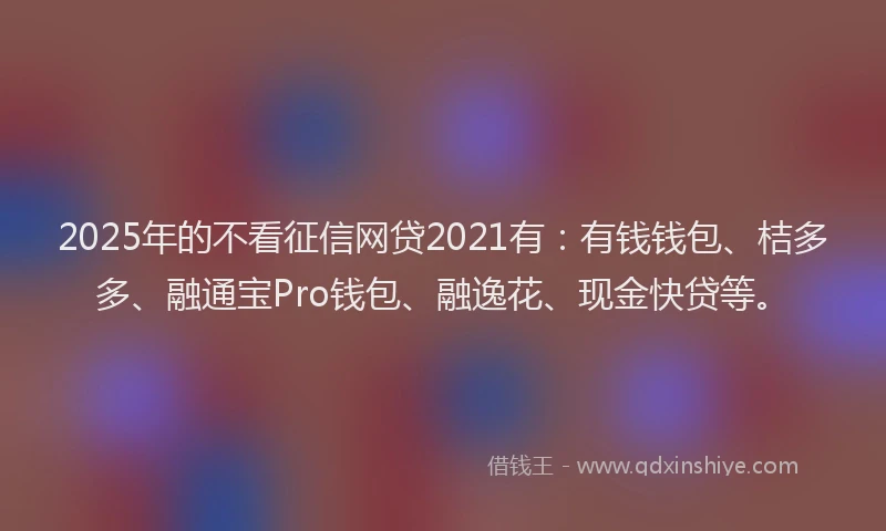 2025年的不看征信网贷2021有：有钱钱包、桔多多、融通宝Pro钱包、融逸花、现金快贷等。