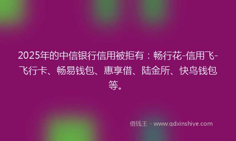 2025年的中信银行信用被拒有：畅行花-信用飞-飞行卡、畅易钱包、惠享借、陆金所、快鸟钱包等。