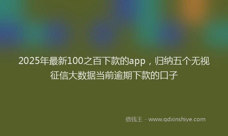 2025年最新100之百下款的app，归纳五个无视征信大数据当前逾期下款的口子