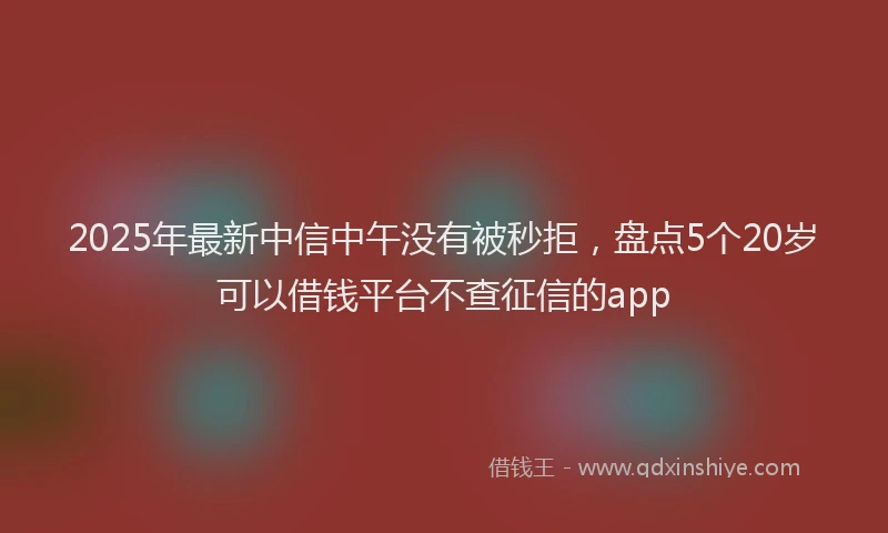 2025年最新中信中午没有被秒拒，盘点5个20岁可以借钱平台不查征信的app