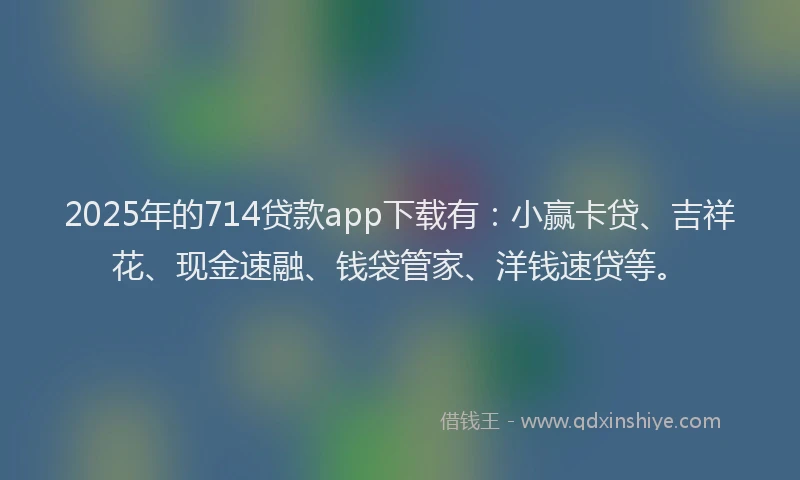 2025年的714贷款app下载有：小赢卡贷、吉祥花、现金速融、钱袋管家、洋钱速贷等。