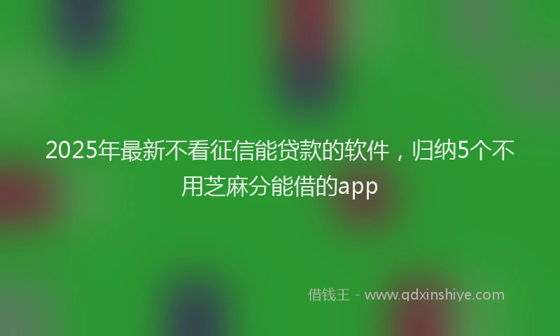 2025年最新不看征信能贷款的软件，归纳5个不用芝麻分能借的app