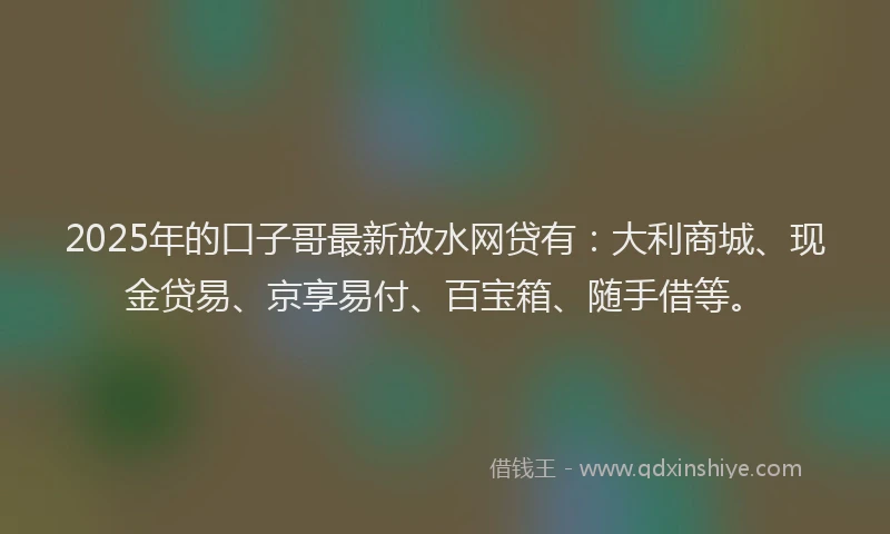2025年的口子哥最新放水网贷有：大利商城、现金贷易、京享易付、百宝箱、随手借等。