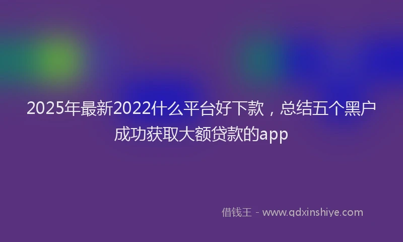 2025年最新2022什么平台好下款，总结五个黑户成功获取大额贷款的app