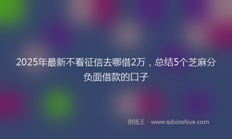 2025年最新不看征信去哪借2万，总结5个芝麻分负面借款的口子