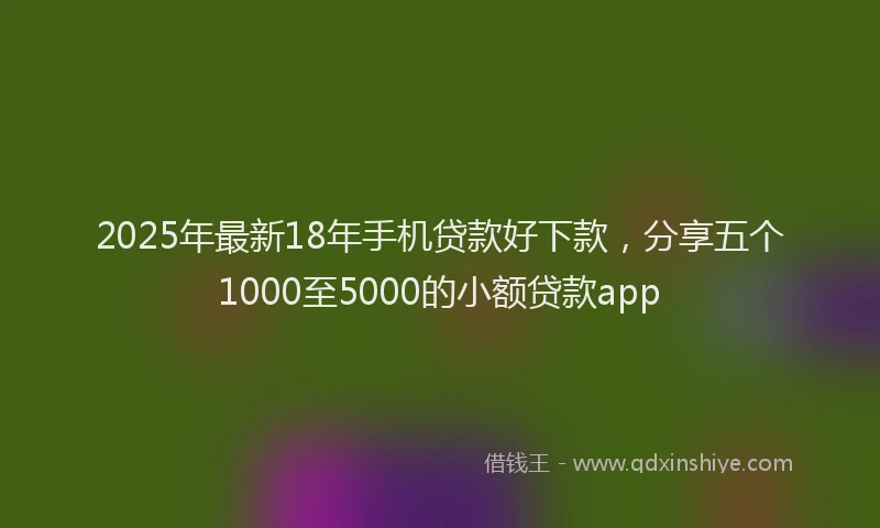 2025年最新18年手机贷款好下款，分享五个1000至5000的小额贷款app