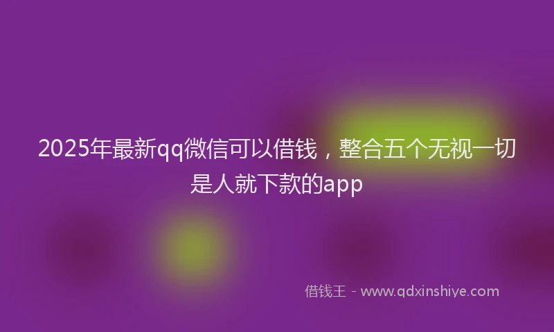 2025年最新qq微信可以借钱，整合五个无视一切是人就下款的app
