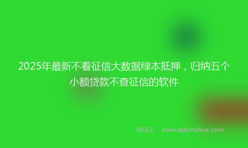 2025年最新不看征信大数据绿本抵押，归纳五个小额贷款不查征信的软件