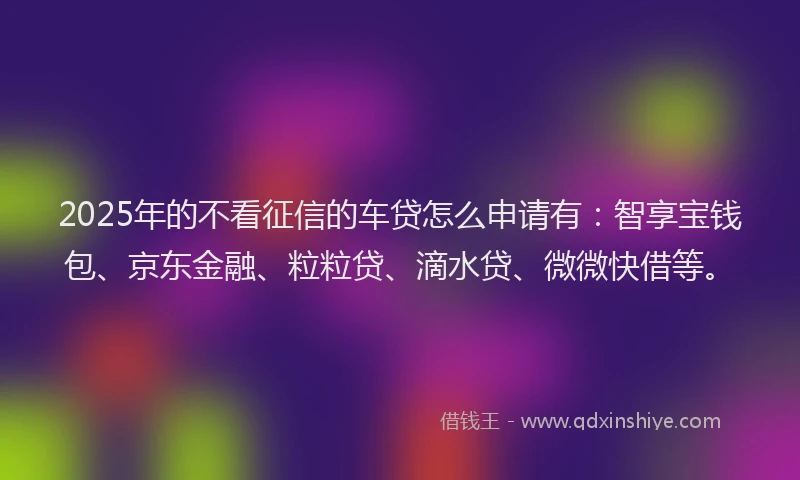 2025年的不看征信的车贷怎么申请有：智享宝钱包、京东金融、粒粒贷、滴水贷、微微快借等。