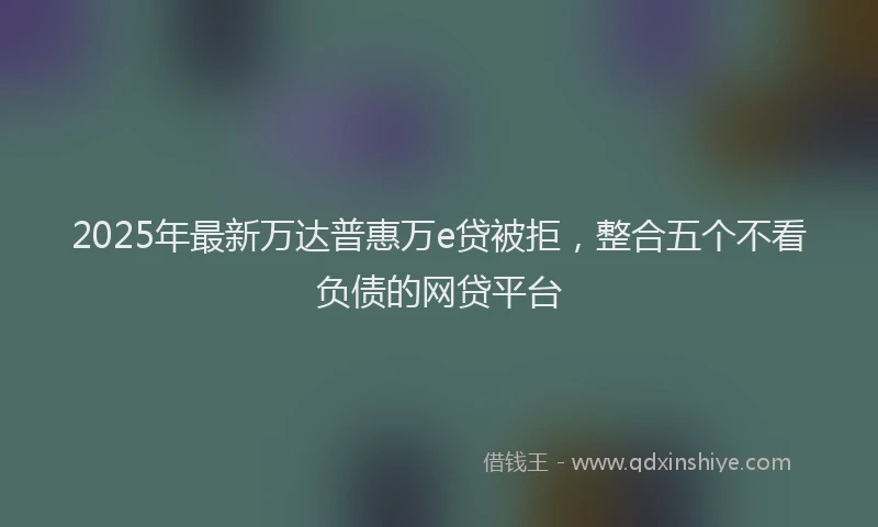 2025年最新万达普惠万e贷被拒，整合五个不看负债的网贷平台