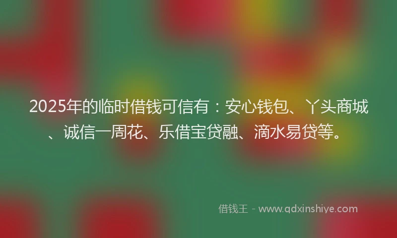 2025年的临时借钱可信有：安心钱包、丫头商城、诚信一周花、乐借宝贷融、滴水易贷等。