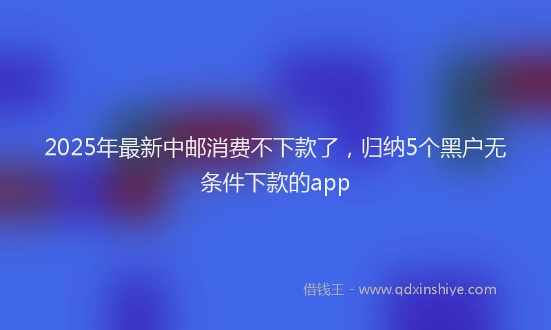 2025年最新中邮消费不下款了，归纳5个黑户无条件下款的app