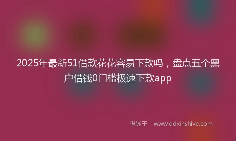 2025年最新51借款花花容易下款吗，盘点五个黑户借钱0门槛极速下款app