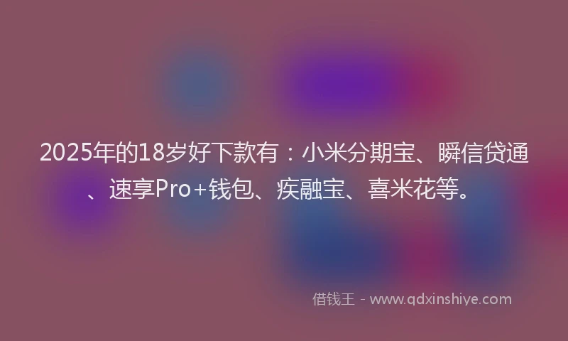 2025年的18岁好下款有：小米分期宝、瞬信贷通、速享Pro+钱包、疾融宝、喜米花等。
