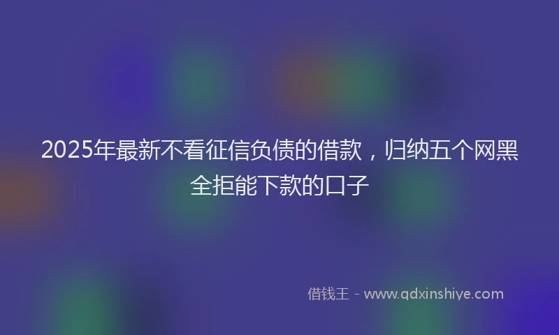 2025年最新不看征信负债的借款，归纳五个网黑全拒能下款的口子
