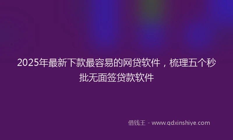 2025年最新下款最容易的网贷软件，梳理五个秒批无面签贷款软件