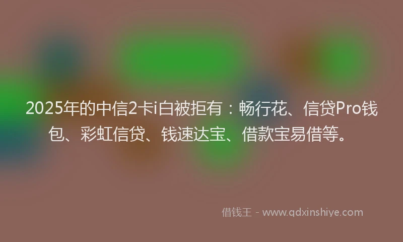 2025年的中信2卡i白被拒有：畅行花、信贷Pro钱包、彩虹信贷、钱速达宝、借款宝易借等。