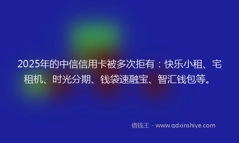 2025年的中信信用卡被多次拒有：快乐小租、宅租机、时光分期、钱袋速融宝、智汇钱包等。