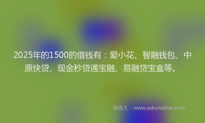 2025年的1500的借钱有：爱小花、智融钱包、中原快贷、现金秒贷通宝融、易融贷宝盒等。