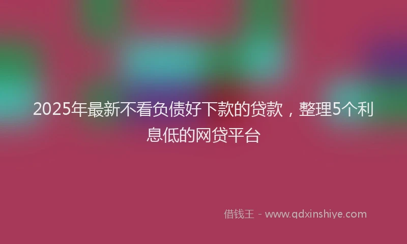 2025年最新不看负债好下款的贷款，整理5个利息低的网贷平台