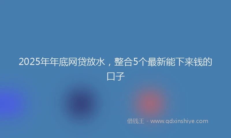 2025年年底网贷放水，整合5个最新能下来钱的口子