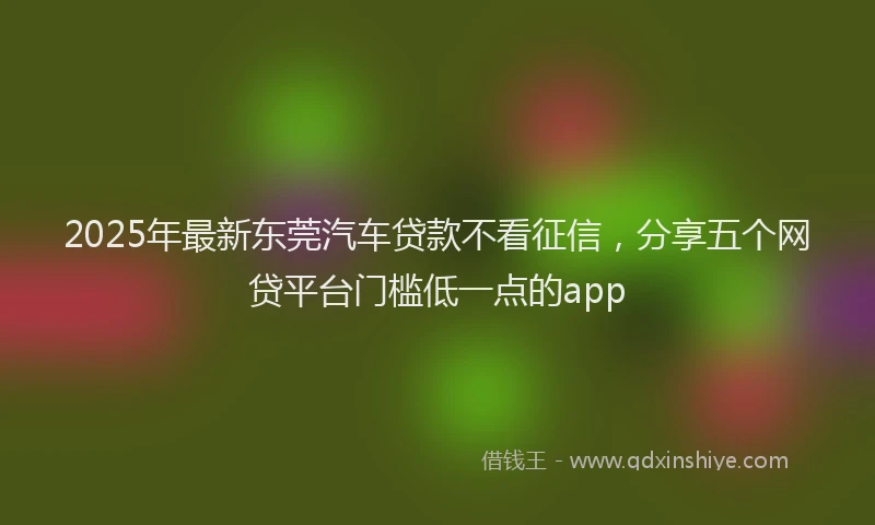 2025年最新东莞汽车贷款不看征信，分享五个网贷平台门槛低一点的app
