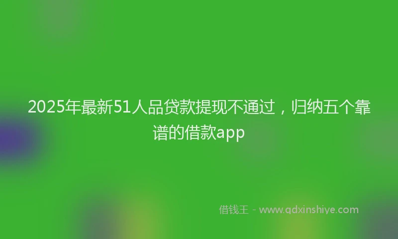 2025年最新51人品贷款提现不通过，归纳五个靠谱的借款app