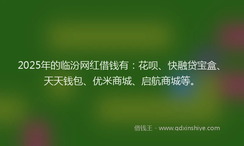 2025年的临汾网红借钱有：花呗、快融贷宝盒、天天钱包、优米商城、启航商城等。