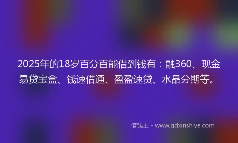 2025年的18岁百分百能借到钱有：融360、现金易贷宝盒、钱速借通、盈盈速贷、水晶分期等。