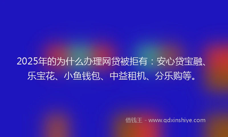 2025年的为什么办理网贷被拒有：安心贷宝融、乐宝花、小鱼钱包、中益租机、分乐购等。