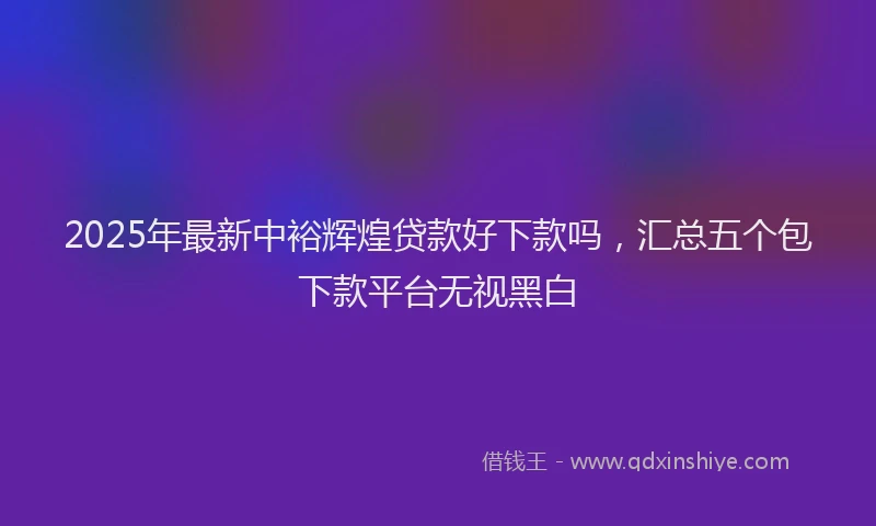 2025年最新中裕辉煌贷款好下款吗，汇总五个包下款平台无视黑白