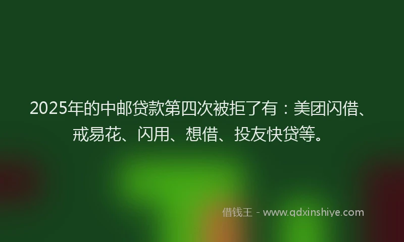 2025年的中邮贷款第四次被拒了有：美团闪借、戒易花、闪用、想借、投友快贷等。