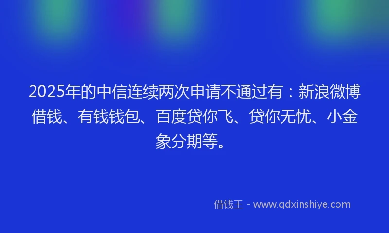 2025年的中信连续两次申请不通过有：新浪微博借钱、有钱钱包、百度贷你飞、贷你无忧、小金象分期等。
