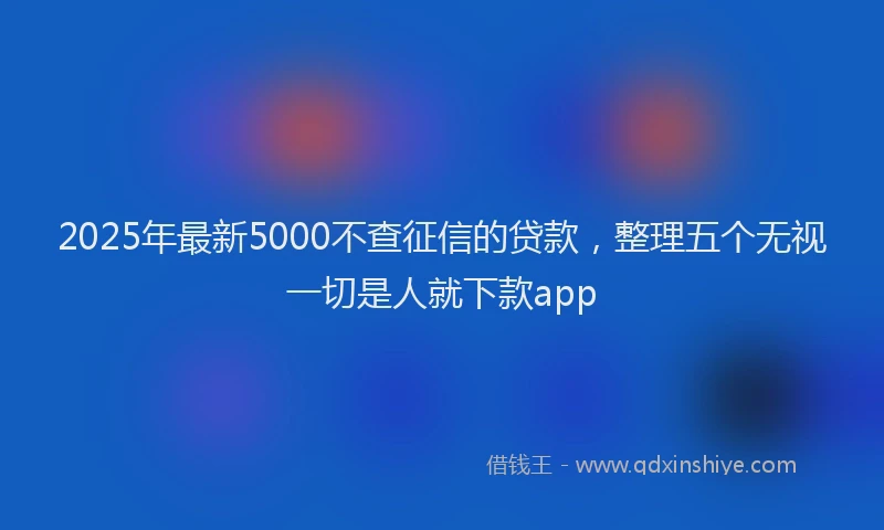 2025年最新5000不查征信的贷款，整理五个无视一切是人就下款app