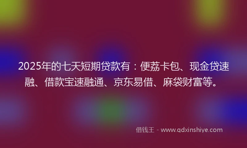 2025年的七天短期贷款有：便荔卡包、现金贷速融、借款宝速融通、京东易借、麻袋财富等。