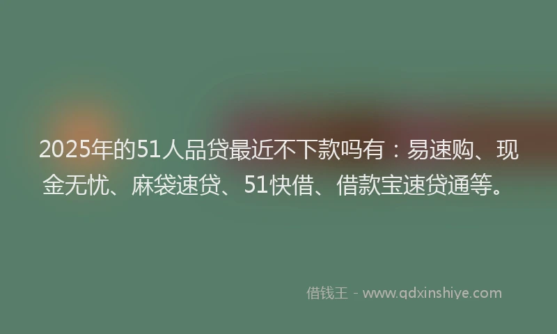 2025年的51人品贷最近不下款吗有：易速购、现金无忧、麻袋速贷、51快借、借款宝速贷通等。