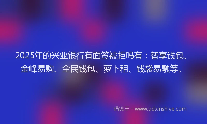 2025年的兴业银行有面签被拒吗有：智享钱包、金峰易购、全民钱包、萝卜租、钱袋易融等。