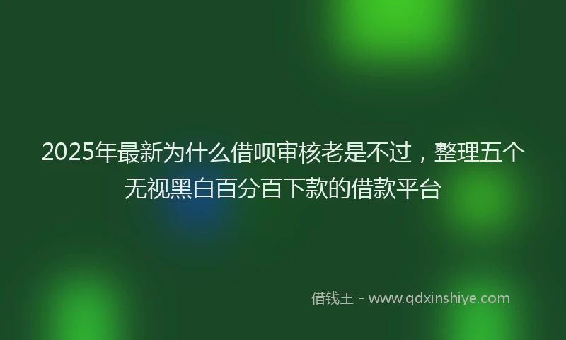 2025年最新为什么借呗审核老是不过，整理五个无视黑白百分百下款的借款平台