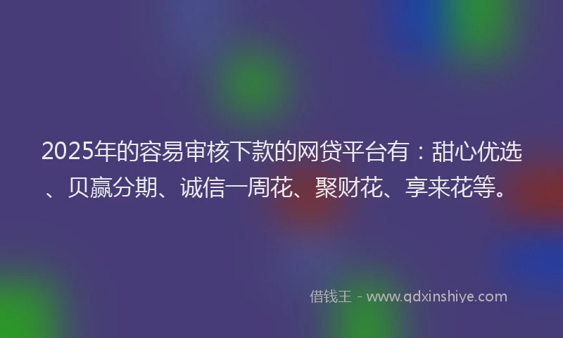 2025年的容易审核下款的网贷平台有：甜心优选、贝赢分期、诚信一周花、聚财花、享来花等。
