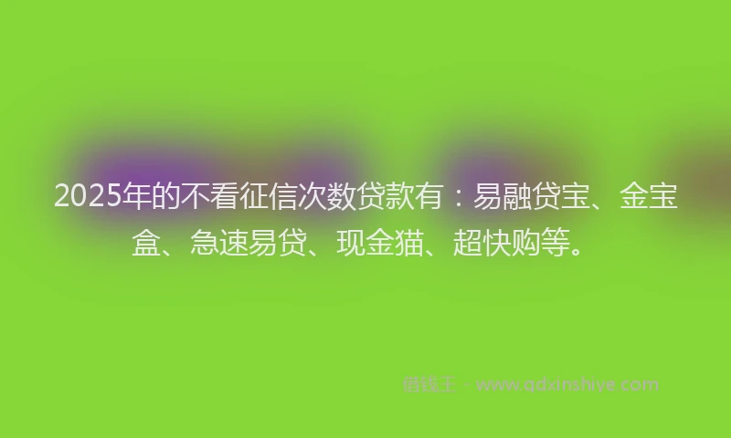 2025年的不看征信次数贷款有：易融贷宝、金宝盒、急速易贷、现金猫、超快购等。