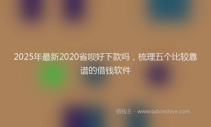 2025年最新2020省呗好下款吗，梳理五个比较靠谱的借钱软件