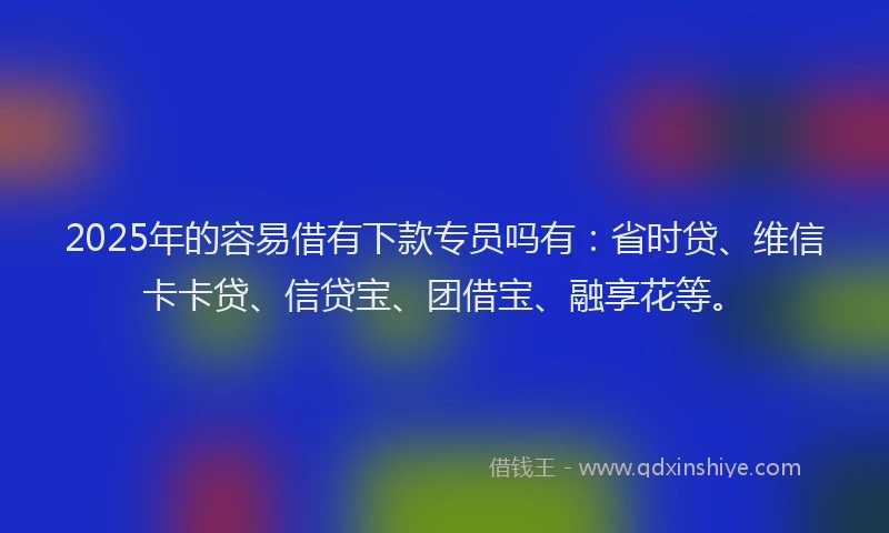 2025年的容易借有下款专员吗有：省时贷、维信卡卡贷、信贷宝、团借宝、融享花等。