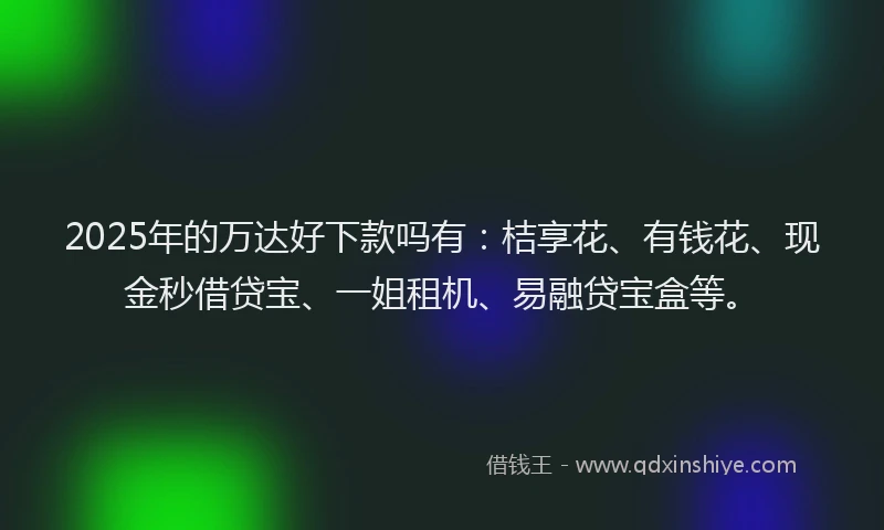 2025年的万达好下款吗有：桔享花、有钱花、现金秒借贷宝、一姐租机、易融贷宝盒等。