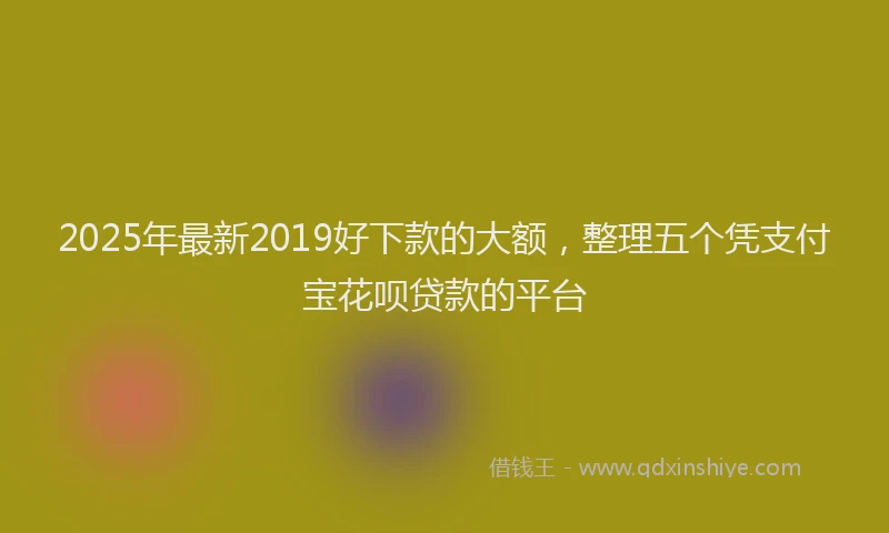 2025年最新2019好下款的大额，整理五个凭支付宝花呗贷款的平台